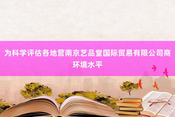 为科学评估各地营南京艺品堂国际贸易有限公司商环境水平